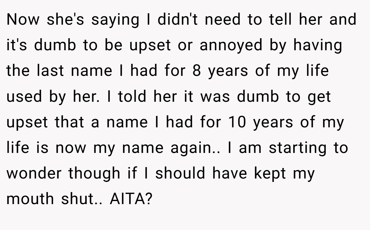 Now she's saying I didn't need to tell her and it's dumb to be upset or annoyed by having the last name I had for 8 years of my life used by her. I told her it was dumb to get upset that a name I had for 10 years of my life is now my name again.. I am starting to wonder though if I should have kept my mouth shut.. AITA?