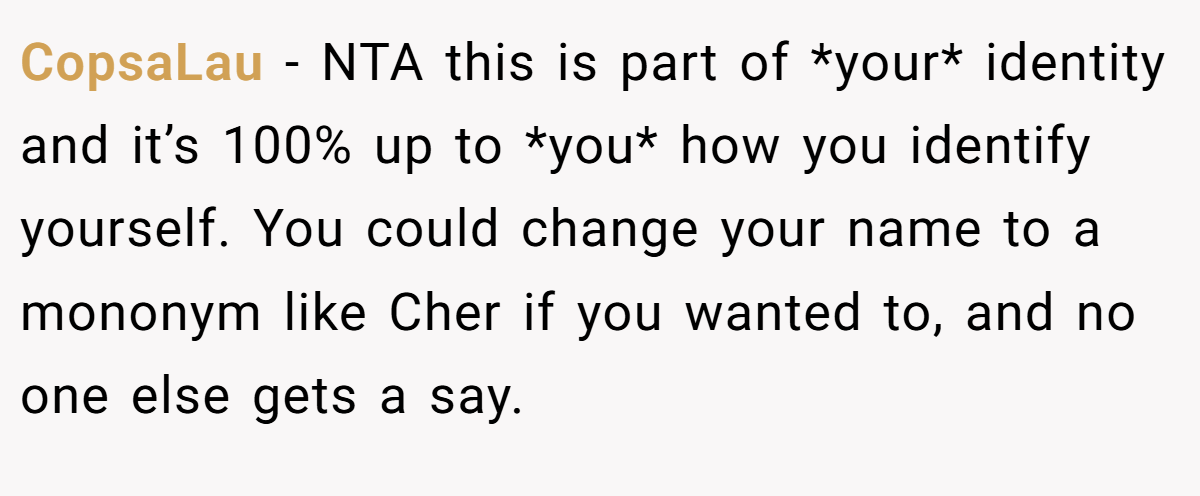 CopsaLau - NTA this is part of *your* identity and it’s 100% up to *you* how you identify yourself. You could change your name to a mononym like Cher if you wanted to, and no one else gets a say.