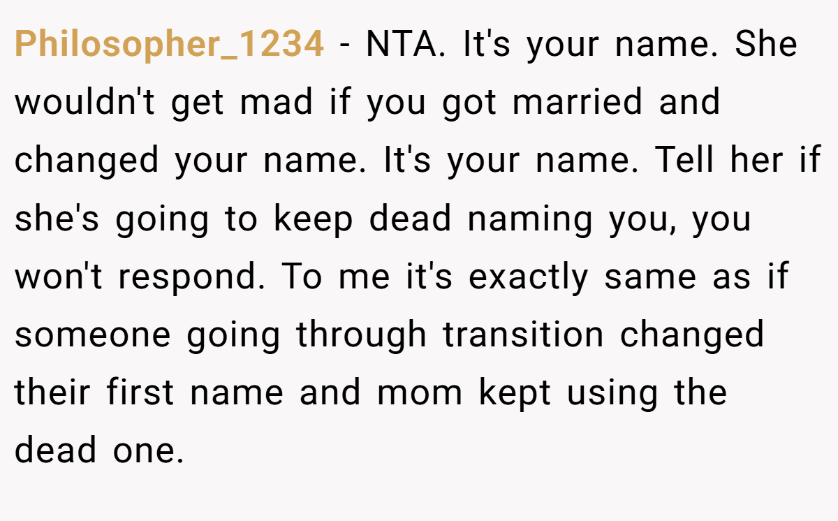 Philosopher_1234 - NTA. It's your name. She wouldn't get mad if you got married and changed your name. It's your name. Tell her if she's going to keep dead naming you, you won't respond. To me it's exactly same as if someone going through transition changed their first name and mom kept using the dead one.