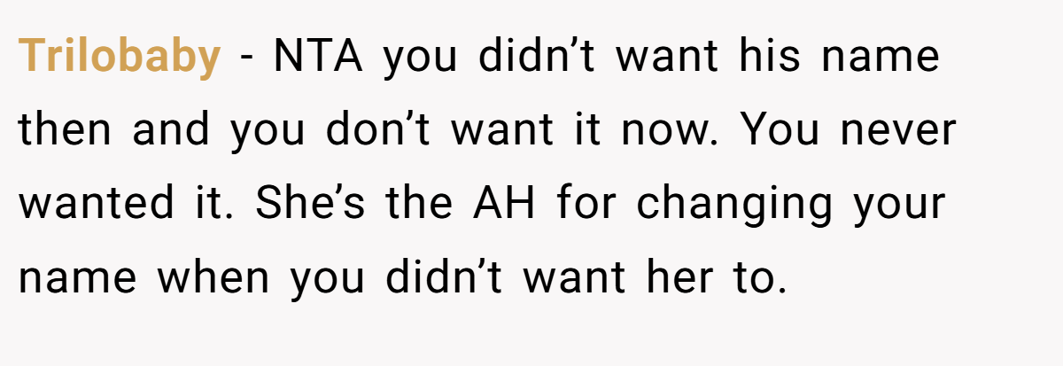 Trilobaby - NTA you didn’t want his name then and you don’t want it now. You never wanted it. She’s the AH for changing your name when you didn’t want her to.