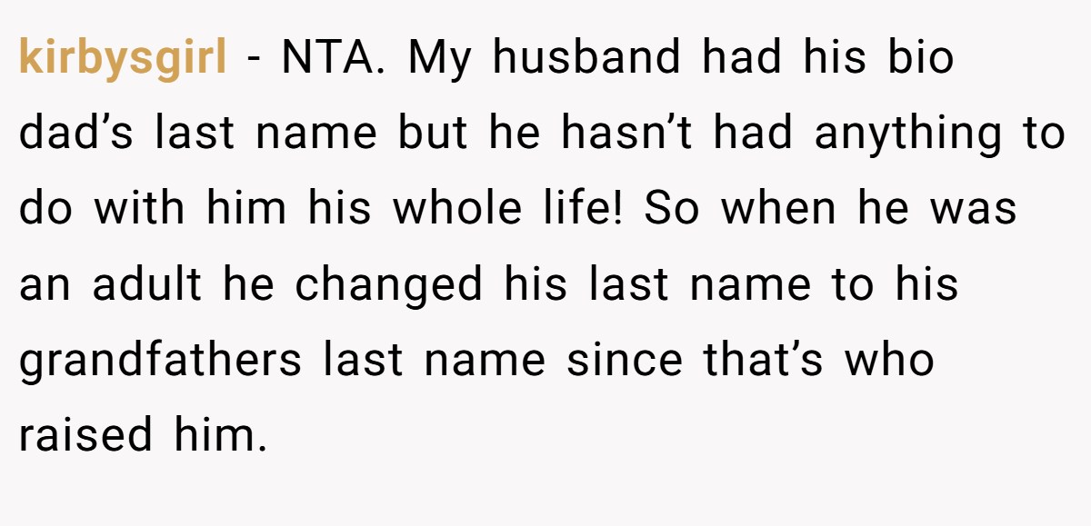 kirbysgirl - NTA. My husband had his bio dad’s last name but he hasn’t had anything to do with him his whole life! So when he was an adult he changed his last name to his grandfathers last name since that’s who raised him.