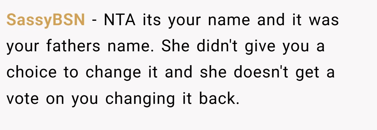 SassyBSN - NTA its your name and it was your fathers name. She didn't give you a choice to change it and she doesn't get a vote on you changing it back.