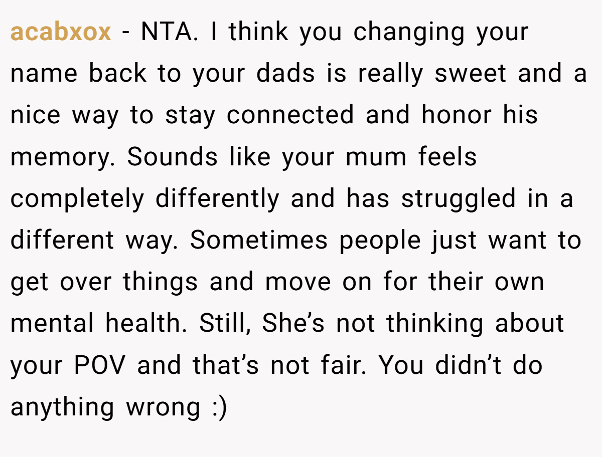 acabxox - NTA. I think you changing your name back to your dads is really sweet and a nice way to stay connected and honor his memory. Sounds like your mum feels completely differently and has struggled in a different way. Sometimes people just want to get over things and move on for their own mental health. Still, She’s not thinking about your POV and that’s not fair. You didn’t do anything wrong :)