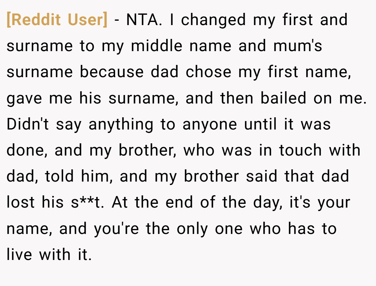 [Reddit User] - NTA. I changed my first and surname to my middle name and mum's surname because dad chose my first name, gave me his surname, and then bailed on me. Didn't say anything to anyone until it was done, and my brother, who was in touch with dad, told him, and my brother said that dad lost his s**t. At the end of the day, it's your name, and you're the only one who has to live with it.
