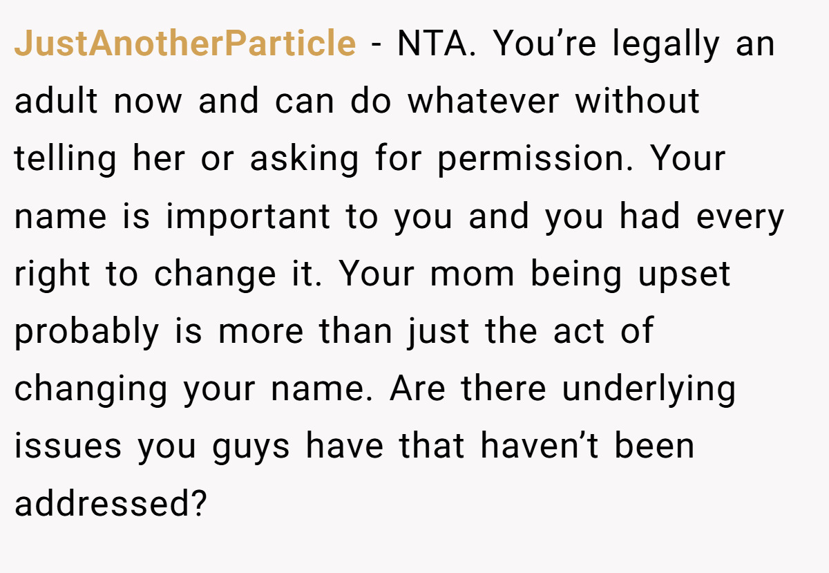 JustAnotherParticle - NTA. You’re legally an adult now and can do whatever without telling her or asking for permission. Your name is important to you and you had every right to change it. Your mom being upset probably is more than just the act of changing your name. Are there underlying issues you guys have that haven’t been addressed?