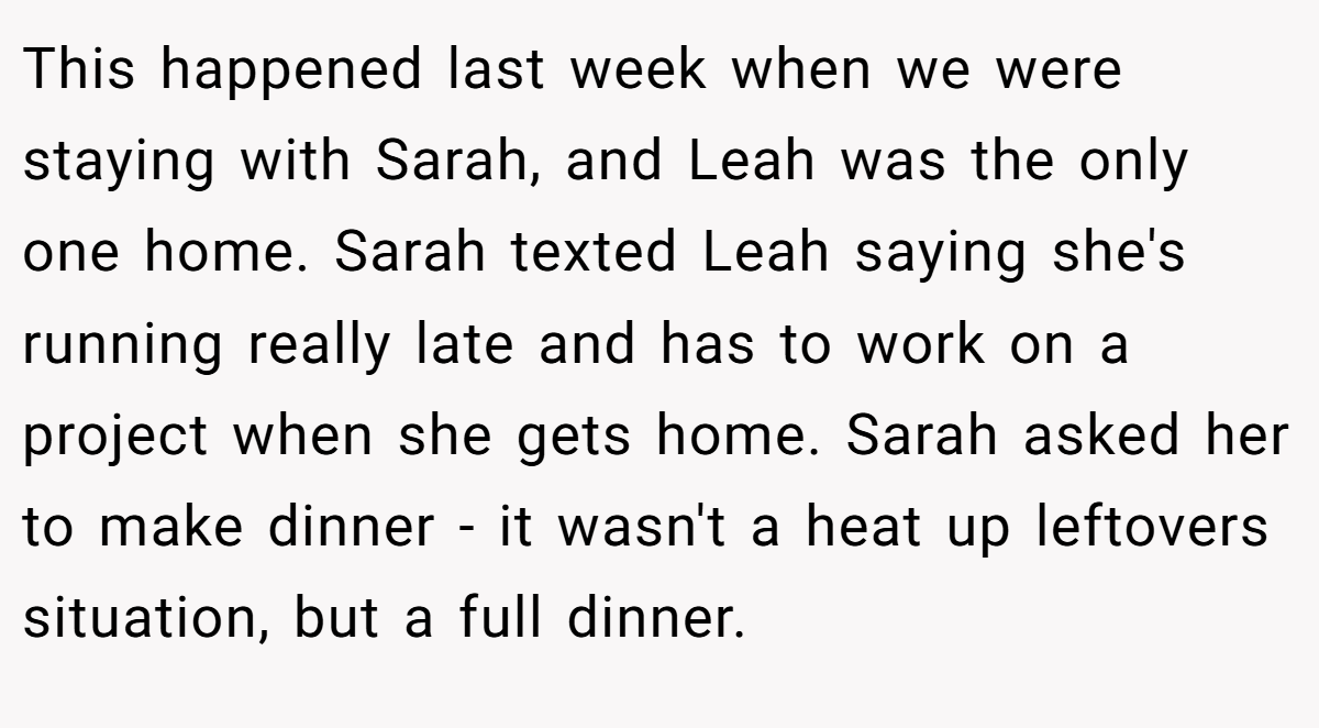 This happened last week when we were staying with Sarah, and Leah was the only one home. Sarah texted Leah saying she's running really late and has to work on a project when she gets home. Sarah asked her to make dinner - it wasn't a heat up leftovers situation, but a full dinner.