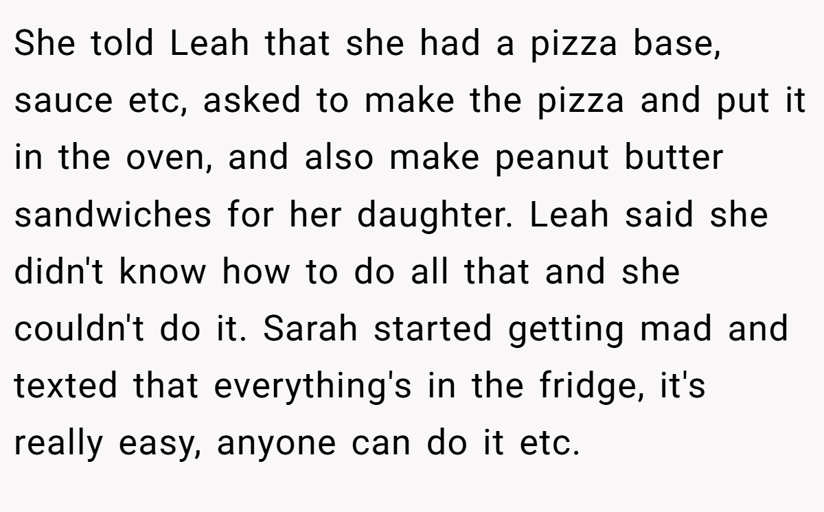 She told Leah that she had a pizza base, sauce etc, asked to make the pizza and put it in the oven, and also make peanut butter sandwiches for her daughter. Leah said she didn't know how to do all that and she couldn't do it. Sarah started getting mad and texted that everything's in the fridge, it's really easy, anyone can do it etc.