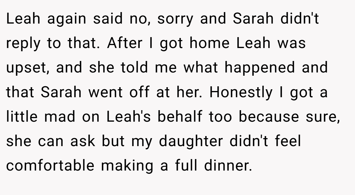 Leah again said no, sorry and Sarah didn't reply to that. After I got home Leah was upset, and she told me what happened and that Sarah went off at her. Honestly I got a little mad on Leah's behalf too because sure, she can ask but my daughter didn't feel comfortable making a full dinner.