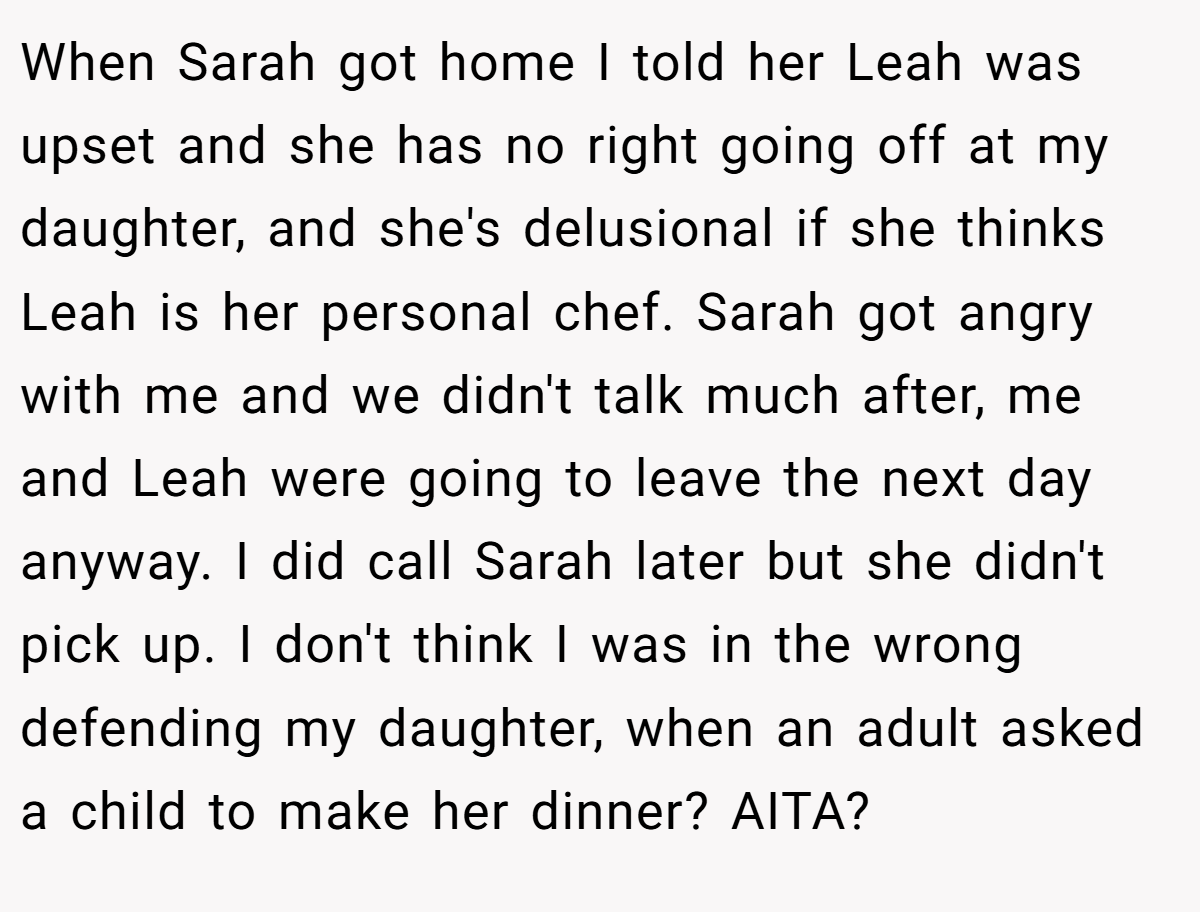 When Sarah got home I told her Leah was upset and she has no right going off at my daughter, and she's delusional if she thinks Leah is her personal chef. Sarah got angry with me and we didn't talk much after, me and Leah were going to leave the next day anyway. I did call Sarah later but she didn't pick up. I don't think I was in the wrong defending my daughter, when an adult asked a child to make her dinner? AITA?