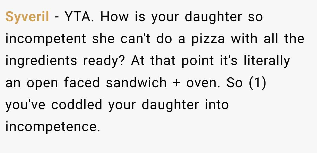 Syveril - YTA. How is your daughter so incompetent she can't do a pizza with all the ingredients ready? At that point it's literally an open faced sandwich + oven. So (1) you've coddled your daughter into incompetence.