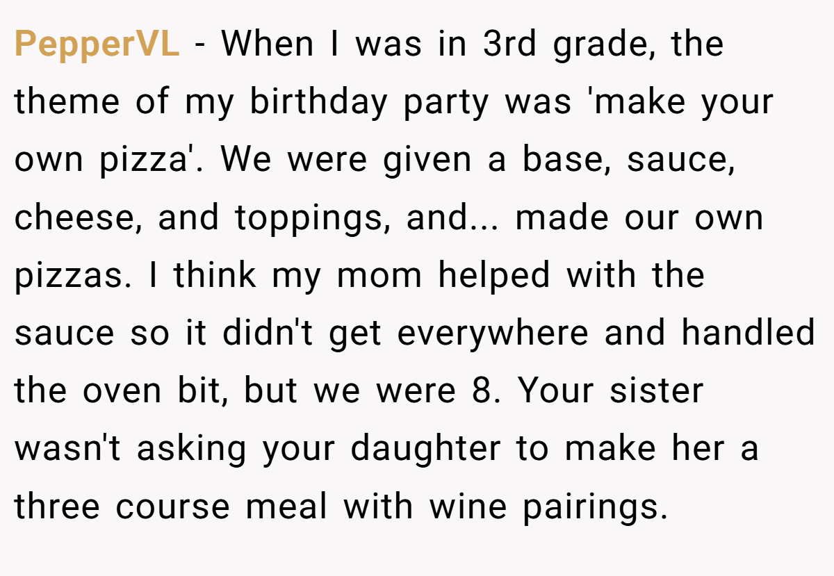 PepperVL - When I was in 3rd grade, the theme of my birthday party was 'make your own pizza'. We were given a base, sauce, cheese, and toppings, and... made our own pizzas. I think my mom helped with the sauce so it didn't get everywhere and handled the oven bit, but we were 8. Your sister wasn't asking your daughter to make her a three course meal with wine pairings.
