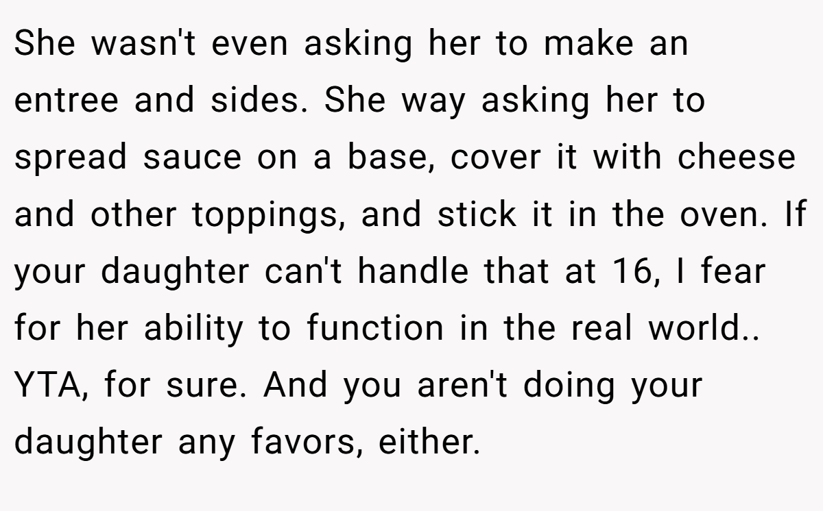 She wasn't even asking her to make an entree and sides. She way asking her to spread sauce on a base, cover it with cheese and other toppings, and stick it in the oven. If your daughter can't handle that at 16, I fear for her ability to function in the real world.. YTA, for sure. And you aren't doing your daughter any favors, either.