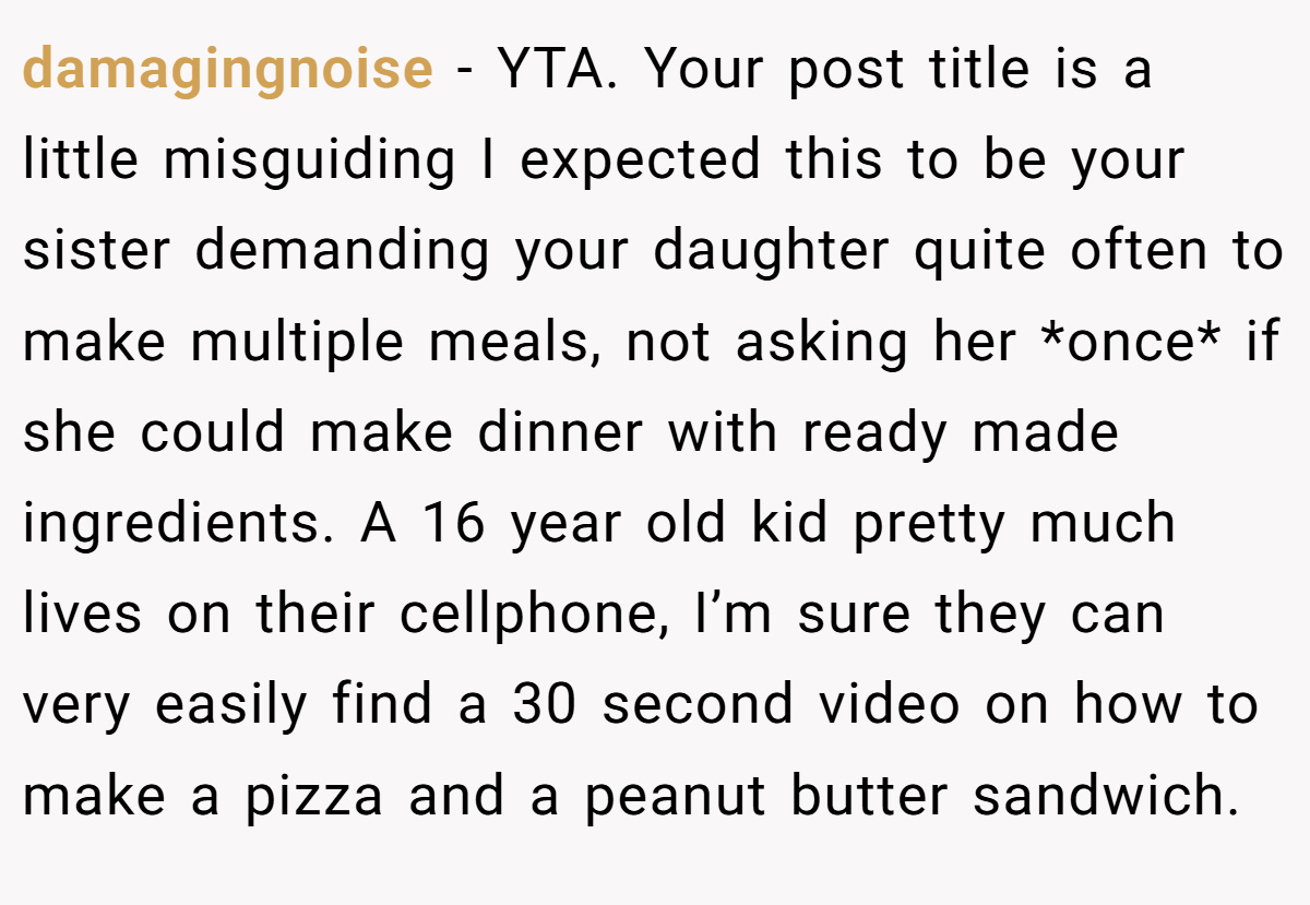 damagingnoise - YTA. Your post title is a little misguiding I expected this to be your sister demanding your daughter quite often to make multiple meals, not asking her *once* if she could make dinner with ready made ingredients. A 16 year old kid pretty much lives on their cellphone, I’m sure they can very easily find a 30 second video on how to make a pizza and a peanut butter sandwich.