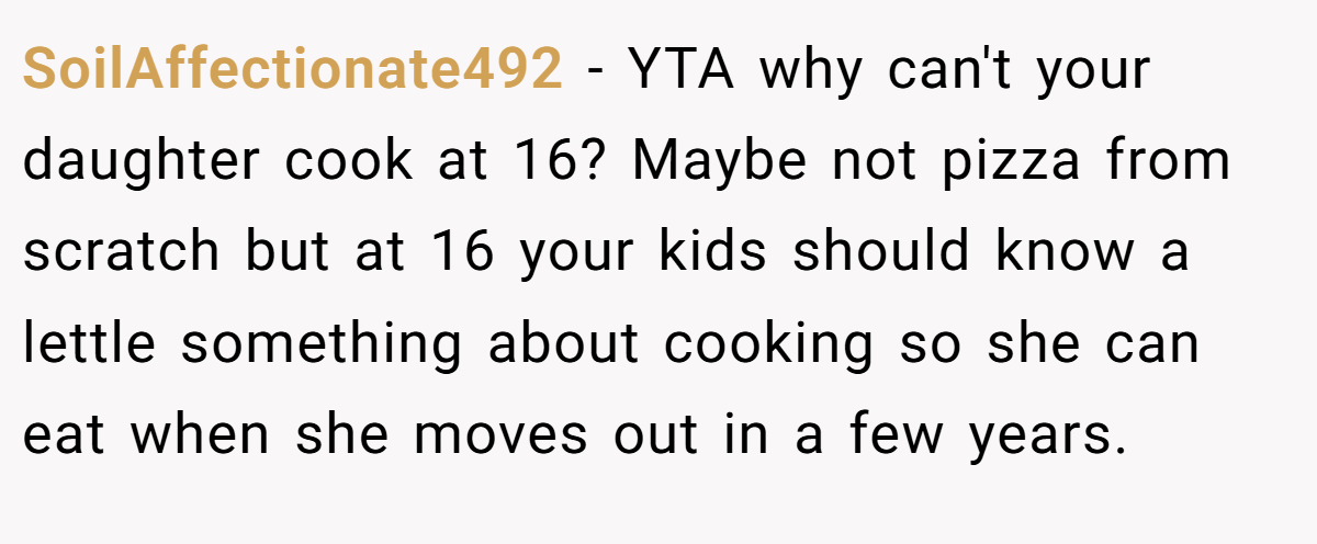 SoilAffectionate492 - YTA why can't your daughter cook at 16? Maybe not pizza from scratch but at 16 your kids should know a lettle something about cooking so she can eat when she moves out in a few years.