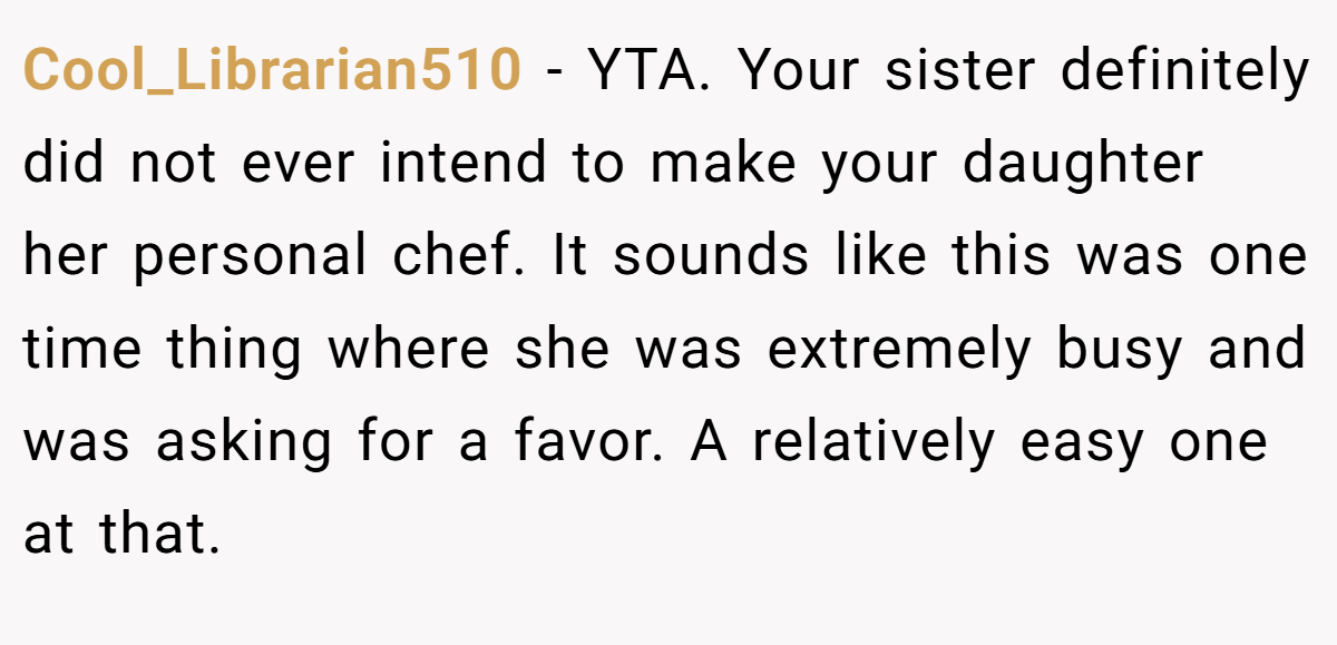 Cool_Librarian510 - YTA. Your sister definitely did not ever intend to make your daughter her personal chef. It sounds like this was one time thing where she was extremely busy and was asking for a favor. A relatively easy one at that.