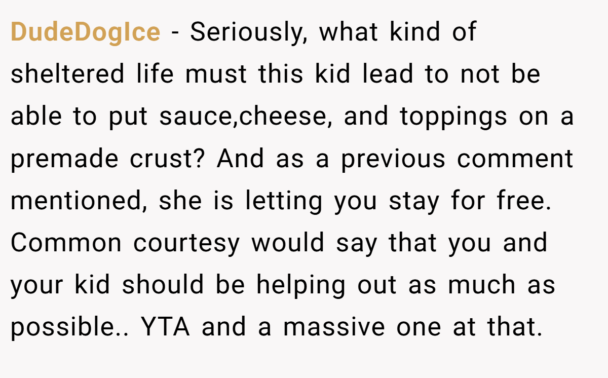 DudeDogIce - Seriously, what kind of sheltered life must this kid lead to not be able to put sauce,cheese, and toppings on a premade crust? And as a previous comment mentioned, she is letting you stay for free. Common courtesy would say that you and your kid should be helping out as much as possible.. YTA and a massive one at that.