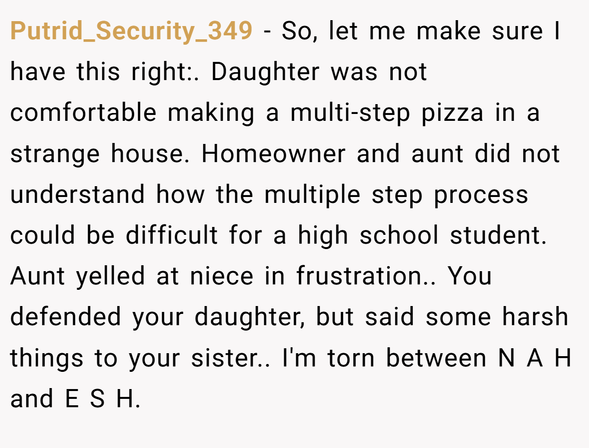 Putrid_Security_349 - So, let me make sure I have this right:. Daughter was not comfortable making a multi-step pizza in a strange house. Homeowner and aunt did not understand how the multiple step process could be difficult for a high school student. Aunt yelled at niece in frustration.. You defended your daughter, but said some harsh things to your sister.. I'm torn between N A H and E S H.