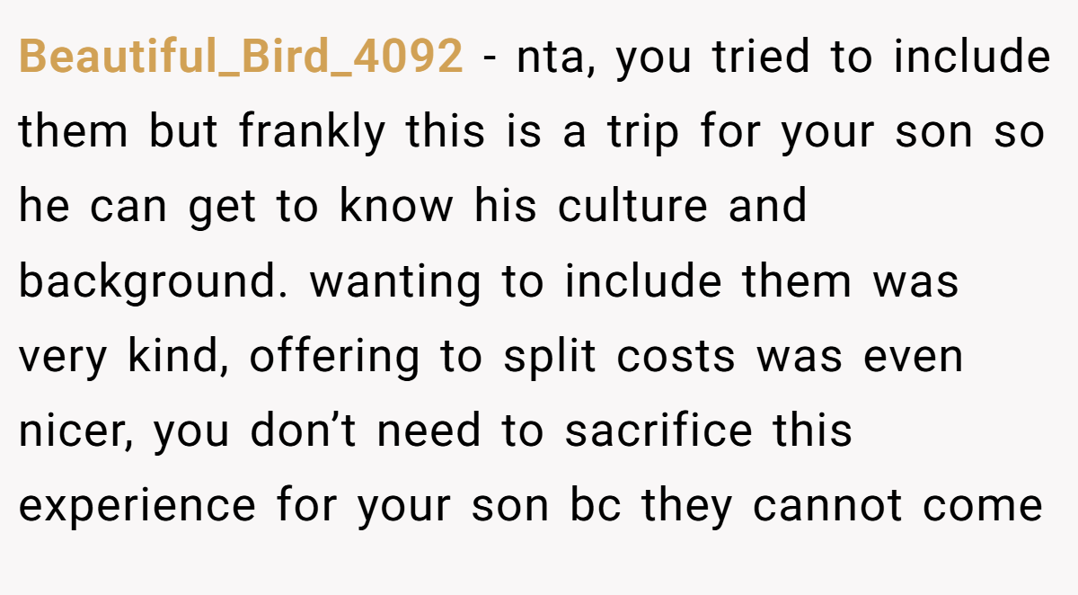 Beautiful_Bird_4092 − nta, you tried to include them but frankly this is a trip for your son so he can get to know his culture and background. wanting to include them was very kind, offering to split costs was even nicer, you don’t need to sacrifice this experience for your son bc they cannot come