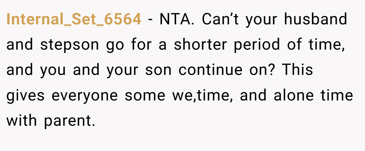 Internal_Set_6564 − NTA. Can’t your husband and stepson go for a shorter period of time, and you and your son continue on? This gives everyone some we,time, and alone time with parent.