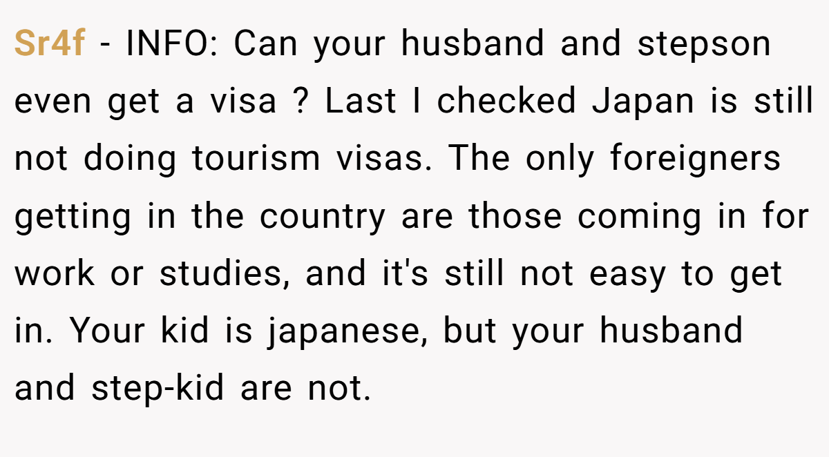 Sr4f − INFO: Can your husband and stepson even get a visa ? Last I checked Japan is still not doing tourism visas. The only foreigners getting in the country are those coming in for work or studies, and it's still not easy to get in. Your kid is japanese, but your husband and step-kid are not.