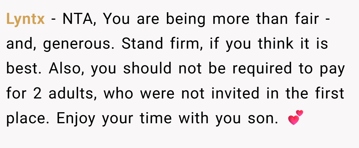 Lyntx − NTA, You are being more than fair - and, generous. Stand firm, if you think it is best. Also, you should not be required to pay for 2 adults, who were not invited in the first place. Enjoy your time with you son. 💕