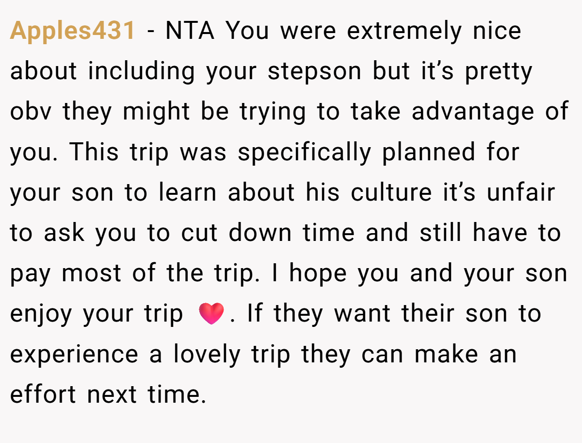 Apples431 − NTA You were extremely nice about including your stepson but it’s pretty obv they might be trying to take advantage of you. This trip was specifically planned for your son to learn about his culture it’s unfair to ask you to cut down time and still have to pay most of the trip. I hope you and your son enjoy your trip ❤️. If they want their son to experience a lovely trip they can make an effort next time.