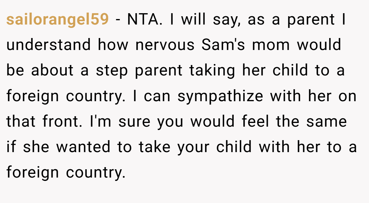 sailorangel59 − NTA. I will say, as a parent I understand how nervous Sam's mom would be about a step parent taking her child to a foreign country. I can sympathize with her on that front. I'm sure you would feel the same if she wanted to take your child with her to a foreign country.