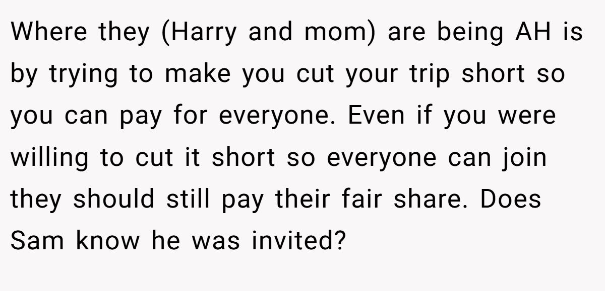 Where they (Harry and mom) are being AH is by trying to make you cut your trip short so you can pay for everyone. Even if you were willing to cut it short so everyone can join they should still pay their fair share. Does Sam know he was invited?