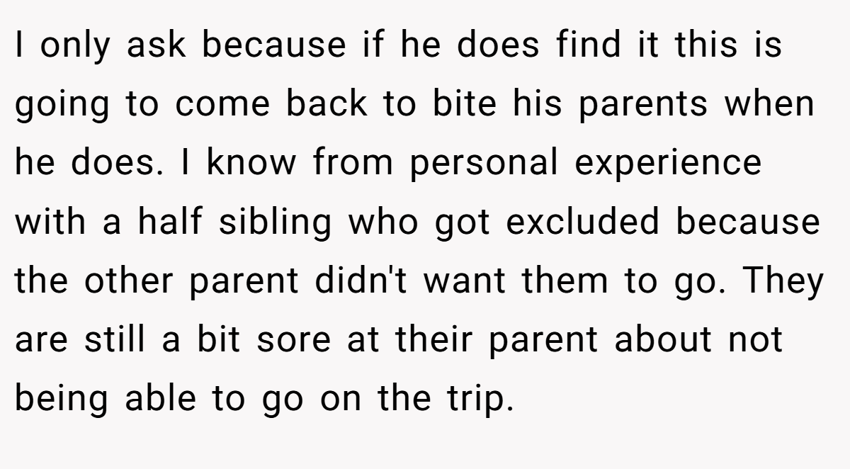 I only ask because if he does find it this is going to come back to bite his parents when he does. I know from personal experience with a half sibling who got excluded because the other parent didn't want them to go. They are still a bit sore at their parent about not being able to go on the trip.