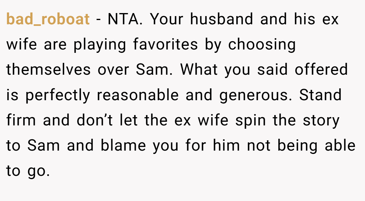 bad_roboat − NTA. Your husband and his ex wife are playing favorites by choosing themselves over Sam. What you said offered is perfectly reasonable and generous. Stand firm and don’t let the ex wife spin the story to Sam and blame you for him not being able to go.
