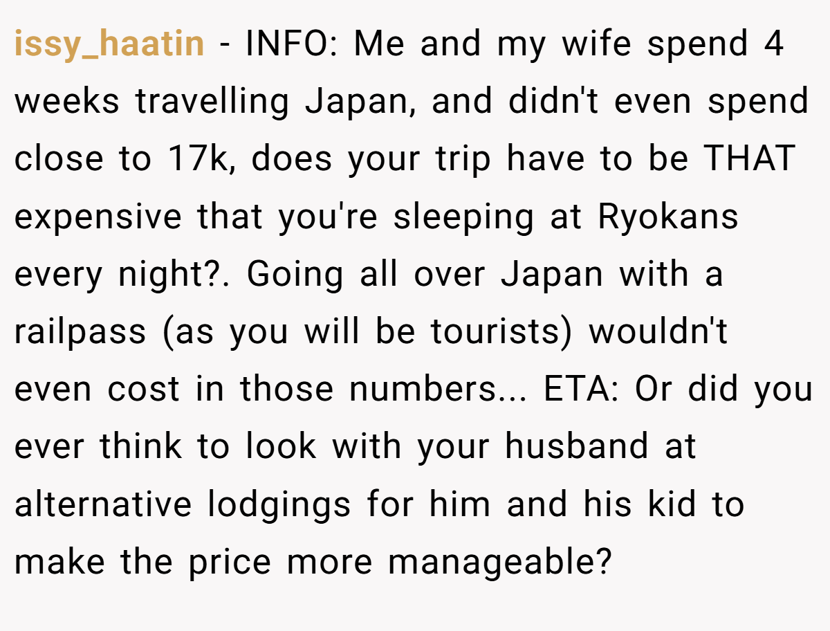 issy_haatin − INFO: Me and my wife spend 4 weeks travelling Japan, and didn't even spend close to 17k, does your trip have to be THAT expensive that you're sleeping at Ryokans every night?. Going all over Japan with a railpass (as you will be tourists) wouldn't even cost in those numbers... ETA: Or did you ever think to look with your husband at alternative lodgings for him and his kid to make the price more manageable?