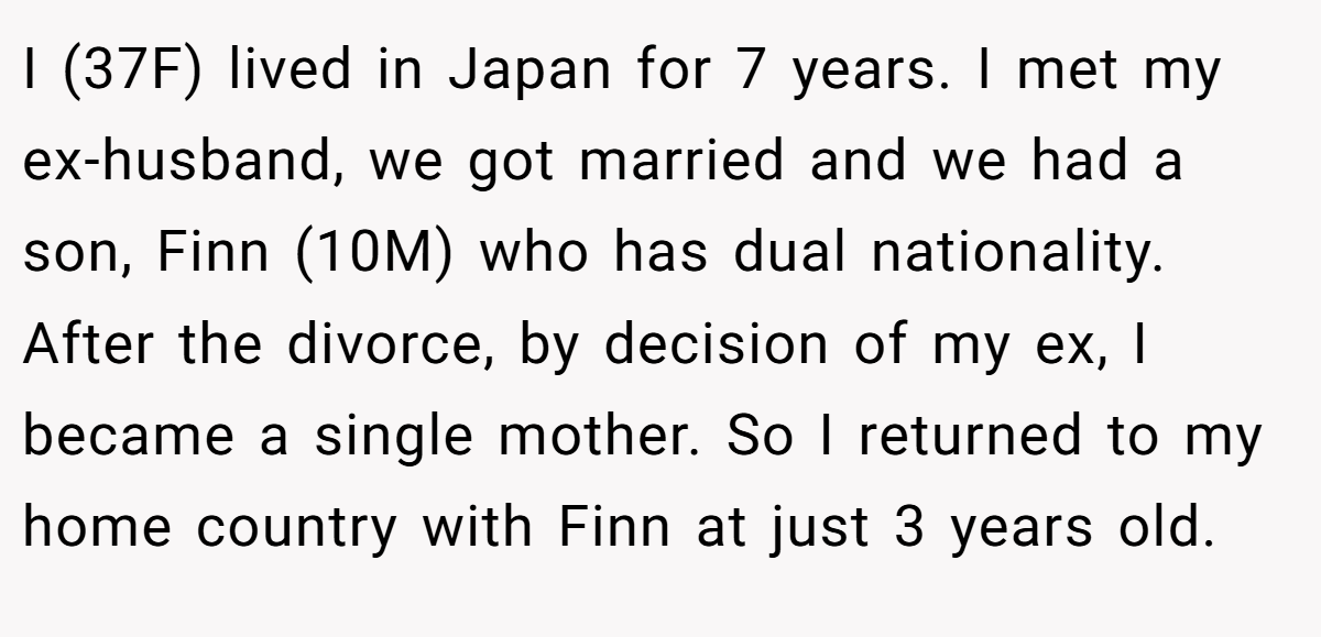 I (37F) lived in Japan for 7 years. I met my ex-husband, we got married and we had a son, Finn (10M) who has dual nationality. After the divorce, by decision of my ex, I became a single mother. So I returned to my home country with Finn at just 3 years old.