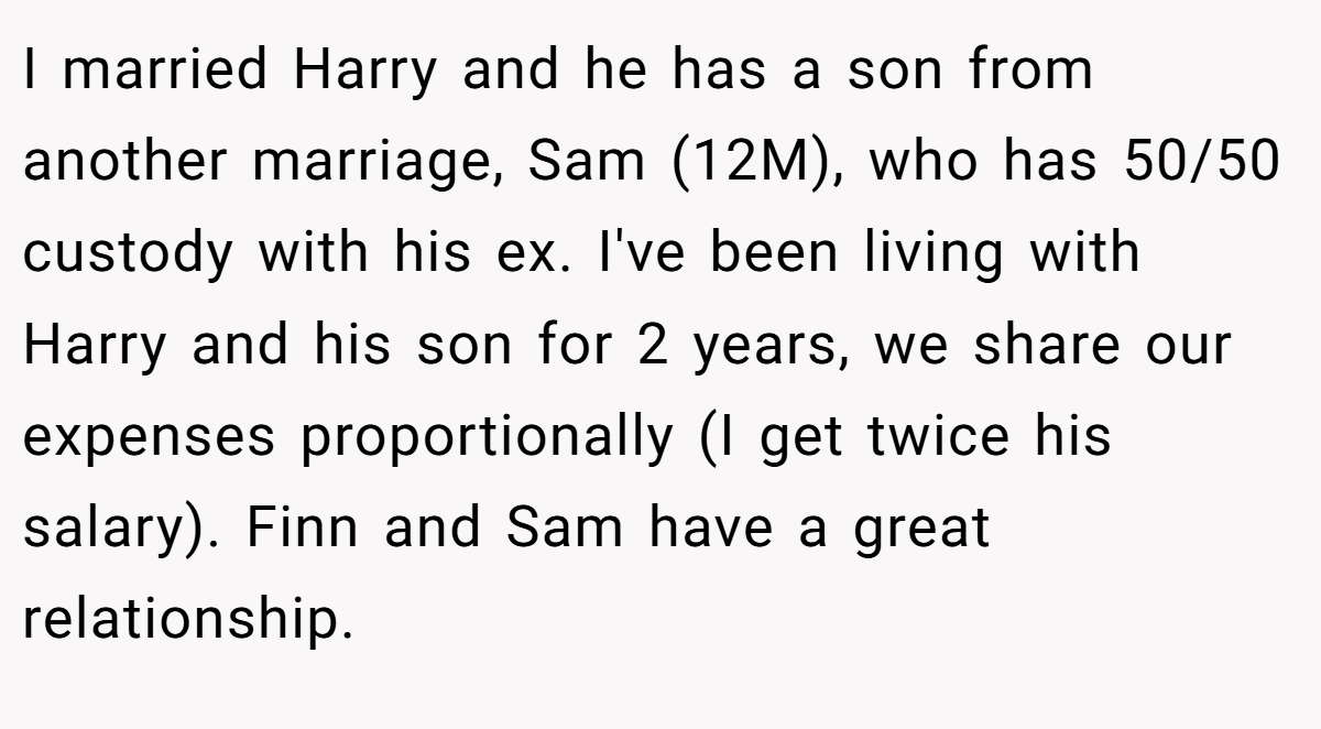 I married Harry and he has a son from another marriage, Sam (12M), who has 50/50 custody with his ex. I've been living with Harry and his son for 2 years, we share our expenses proportionally (I get twice his salary). Finn and Sam have a great relationship.