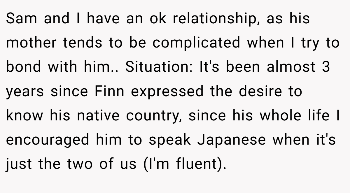 Sam and I have an ok relationship, as his mother tends to be complicated when I try to bond with him.. Situation: It's been almost 3 years since Finn expressed the desire to know his native country, since his whole life I encouraged him to speak Japanese when it's just the two of us (I'm fluent).