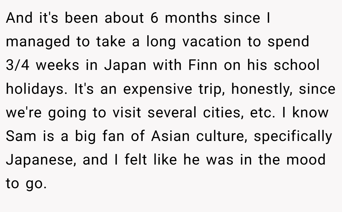 And it's been about 6 months since I managed to take a long vacation to spend 3/4 weeks in Japan with Finn on his school holidays. It's an expensive trip, honestly, since we're going to visit several cities, etc. I know Sam is a big fan of Asian culture, specifically Japanese, and I felt like he was in the mood to go.