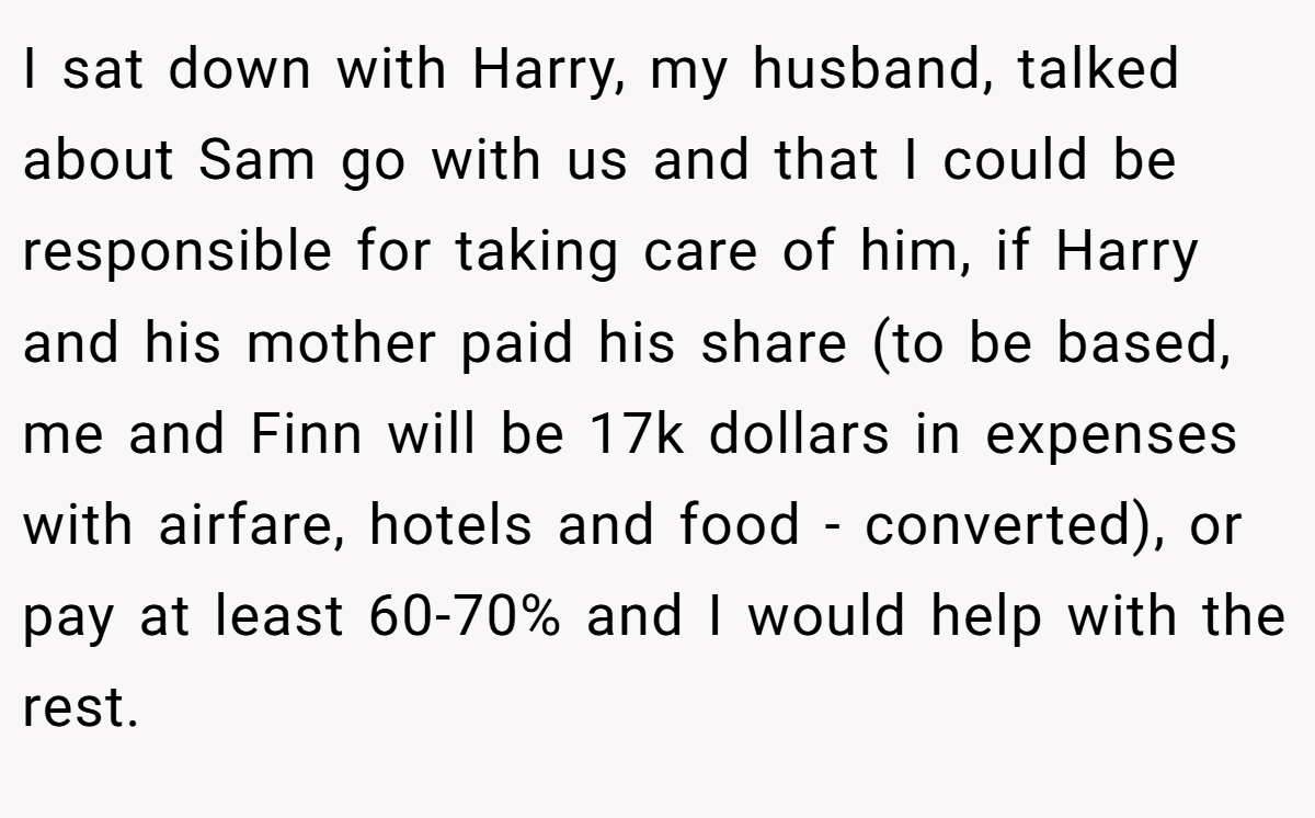 I sat down with Harry, my husband, talked about Sam go with us and that I could be responsible for taking care of him, if Harry and his mother paid his share (to be based, me and Finn will be 17k dollars in expenses with airfare, hotels and food - converted), or pay at least 60-70% and I would help with the rest.