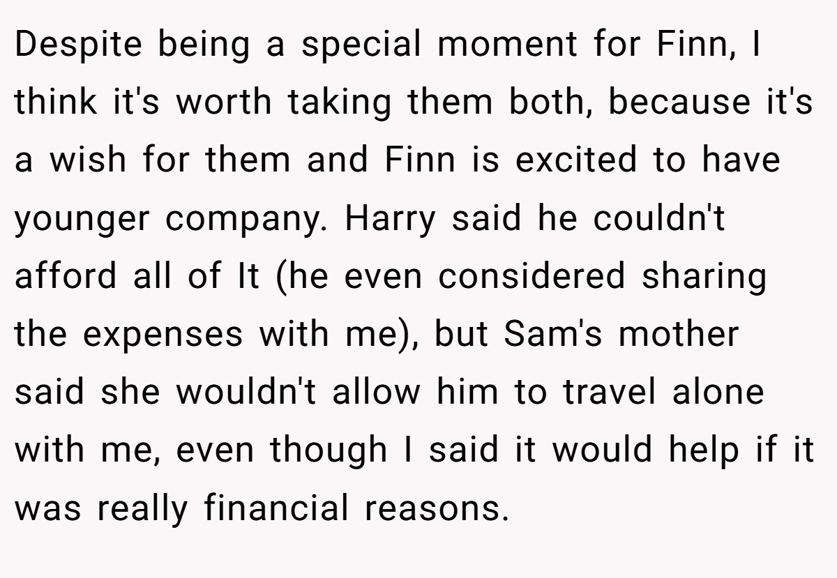 Despite being a special moment for Finn, I think it's worth taking them both, because it's a wish for them and Finn is excited to have younger company. Harry said he couldn't afford all of It (he even considered sharing the expenses with me), but Sam's mother said she wouldn't allow him to travel alone with me, even though I said it would help if it was really financial reasons.