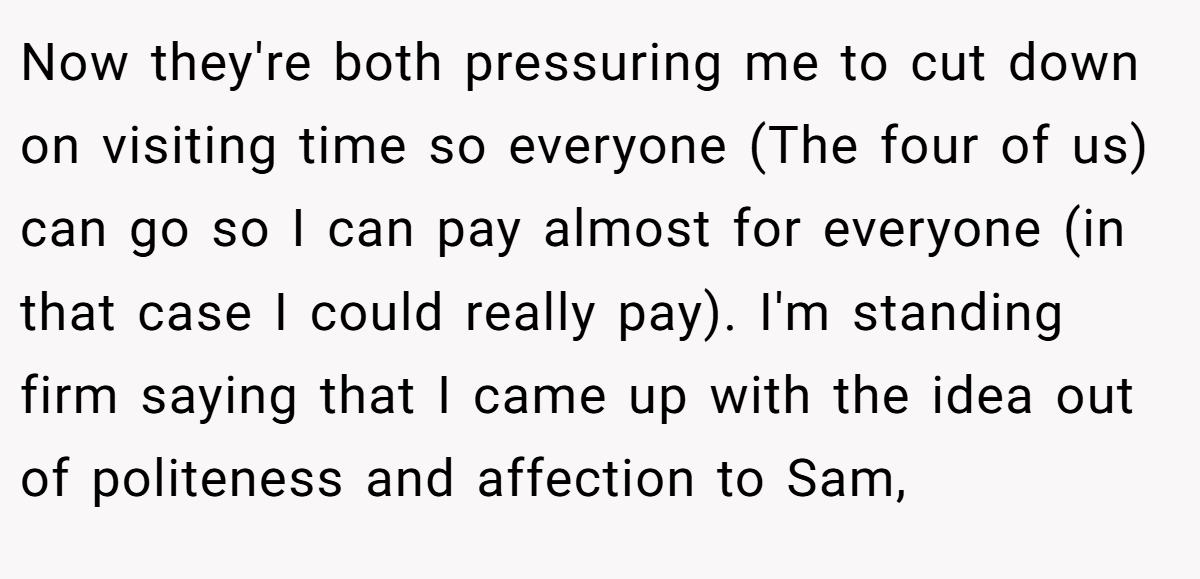 Now they're both pressuring me to cut down on visiting time so everyone (The four of us) can go so I can pay almost for everyone (in that case I could really pay). I'm standing firm saying that I came up with the idea out of politeness and affection to Sam,