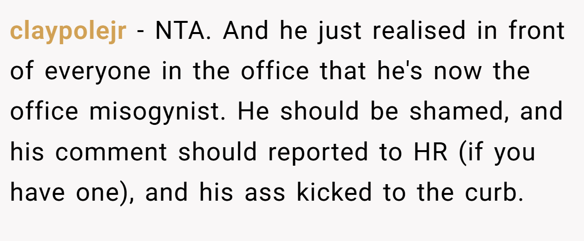 claypolejr − NTA. And he just realised in front of everyone in the office that he's now the office misogynist. He should be shamed, and his comment should reported to HR (if you have one), and his ass kicked to the curb.