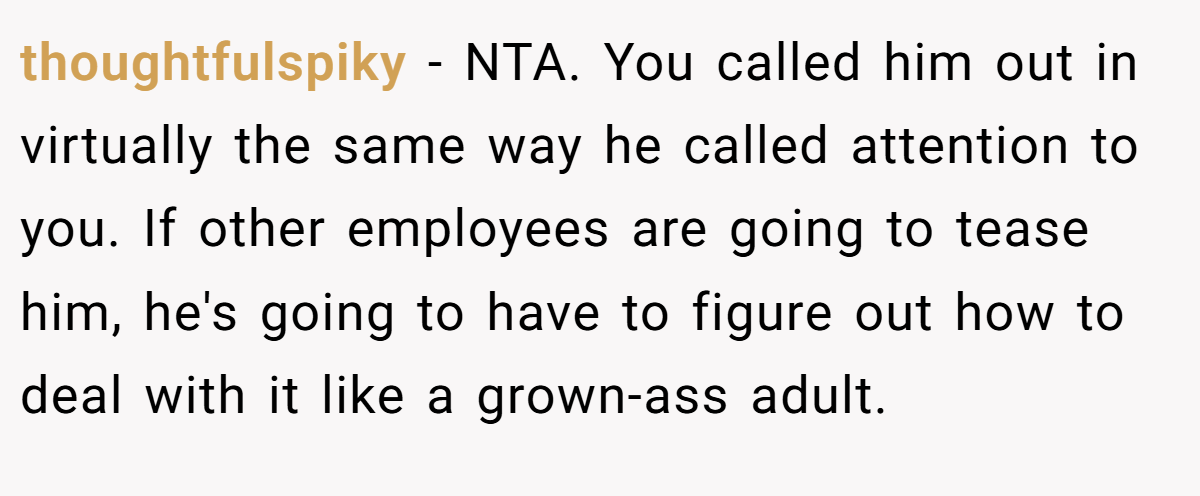 thoughtfulspiky − NTA. You called him out in virtually the same way he called attention to you. If other employees are going to tease him, he's going to have to figure out how to deal with it like a grown-ass adult.