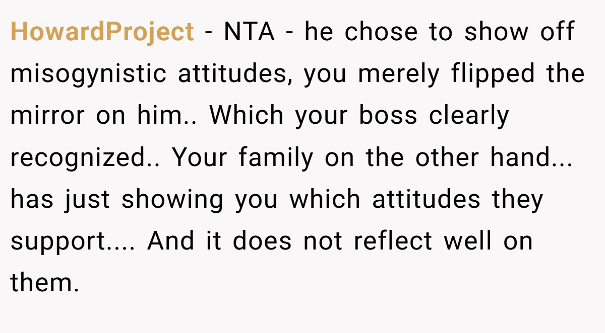 HowardProject − NTA - he chose to show off misogynistic attitudes, you merely flipped the mirror on him.. Which your boss clearly recognized.. Your family on the other hand... has just showing you which attitudes they support.... And it does not reflect well on them.