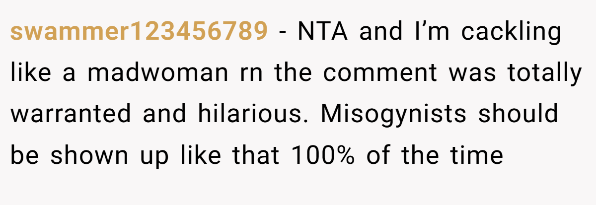 swammer123456789 − NTA and I’m cackling like a madwoman rn the comment was totally warranted and hilarious. Misogynists should be shown up like that 100% of the time