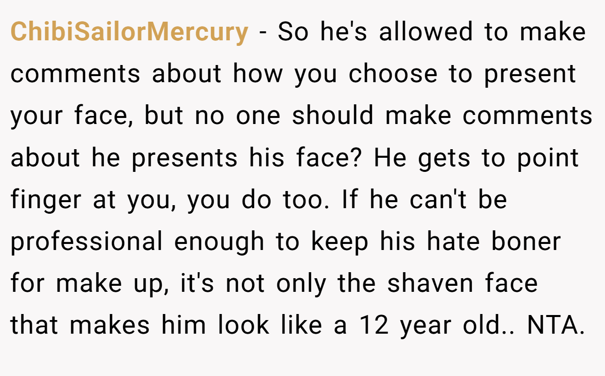 ChibiSailorMercury − So he's allowed to make comments about how you choose to present your face, but no one should make comments about he presents his face? He gets to point finger at you, you do too. If he can't be professional enough to keep his hate boner for make up, it's not only the shaven face that makes him look like a 12 year old.. NTA.