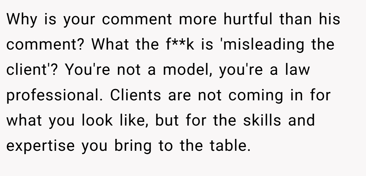 Why is your comment more hurtful than his comment? What the f**k is 'misleading the client'? You're not a model, you're a law professional. Clients are not coming in for what you look like, but for the skills and expertise you bring to the table.
