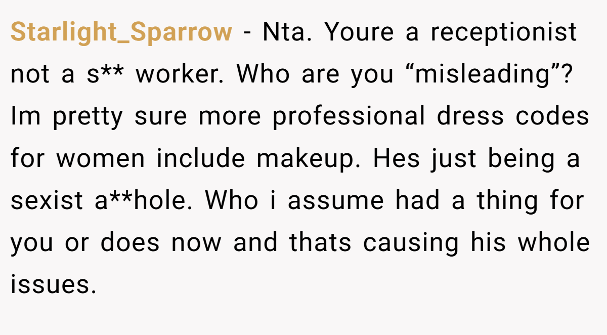 Starlight_Sparrow − Nta. Youre a receptionist not a s** worker. Who are you “misleading”? Im pretty sure more professional dress codes for women include makeup. Hes just being a sexist a**hole. Who i assume had a thing for you or does now and thats causing his whole issues.