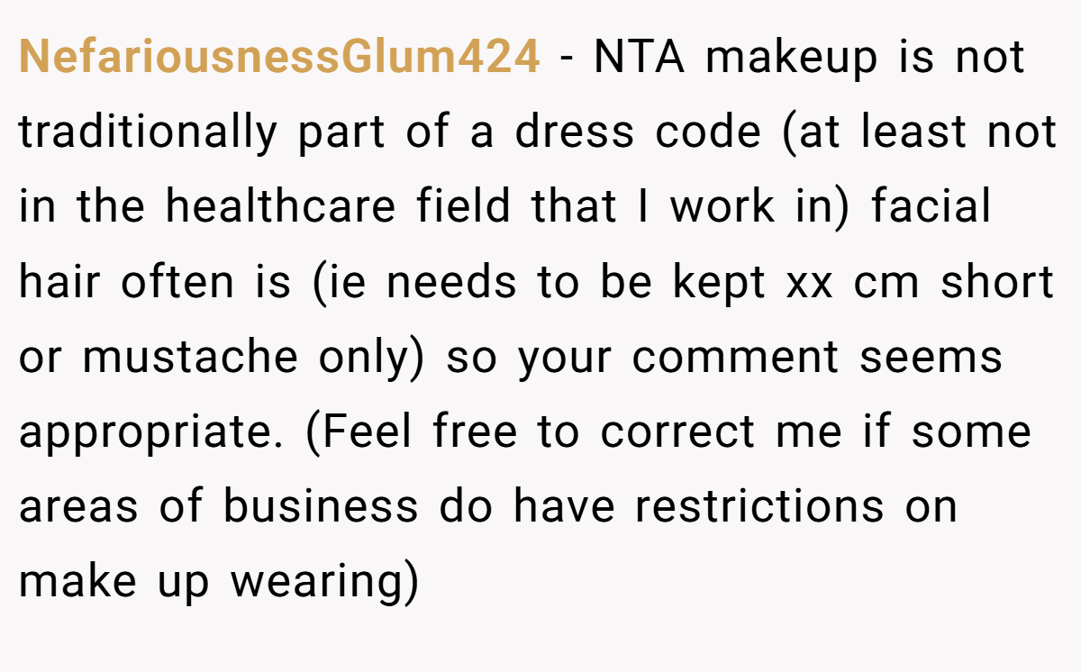 NefariousnessGlum424 − NTA makeup is not traditionally part of a dress code (at least not in the healthcare field that I work in) facial hair often is (ie needs to be kept xx cm short or mustache only) so your comment seems appropriate. (Feel free to correct me if some areas of business do have restrictions on make up wearing)