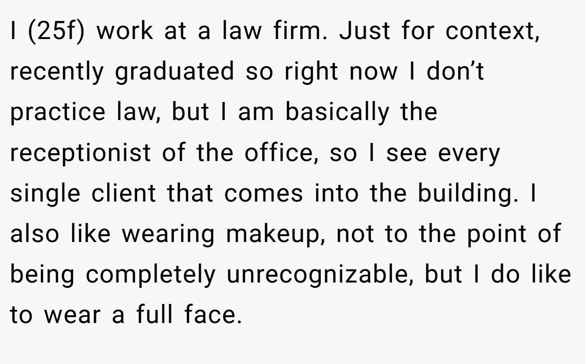 I (25f) work at a law firm. Just for context, recently graduated so right now I don’t practice law, but I am basically the receptionist of the office, so I see every single client that comes into the building. I also like wearing makeup, not to the point of being completely unrecognizable, but I do like to wear a full face.