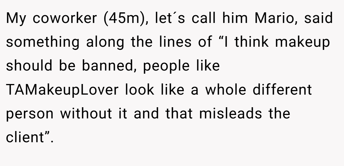 My coworker (45m), let´s call him Mario, said something along the lines of “I think makeup should be banned, people like TAMakeupLover look like a whole different person without it and that misleads the client”.