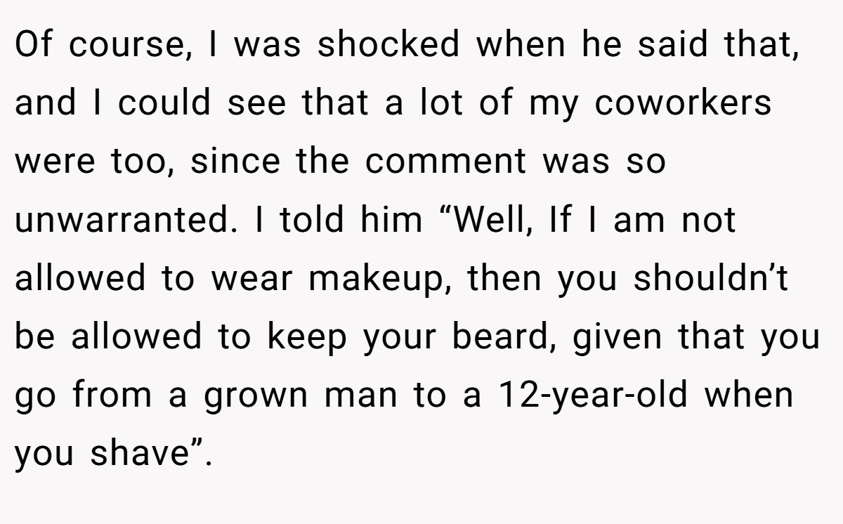 Of course, I was shocked when he said that, and I could see that a lot of my coworkers were too, since the comment was so unwarranted. I told him “Well, If I am not allowed to wear makeup, then you shouldn’t be allowed to keep your beard, given that you go from a grown man to a 12-year-old when you shave”.