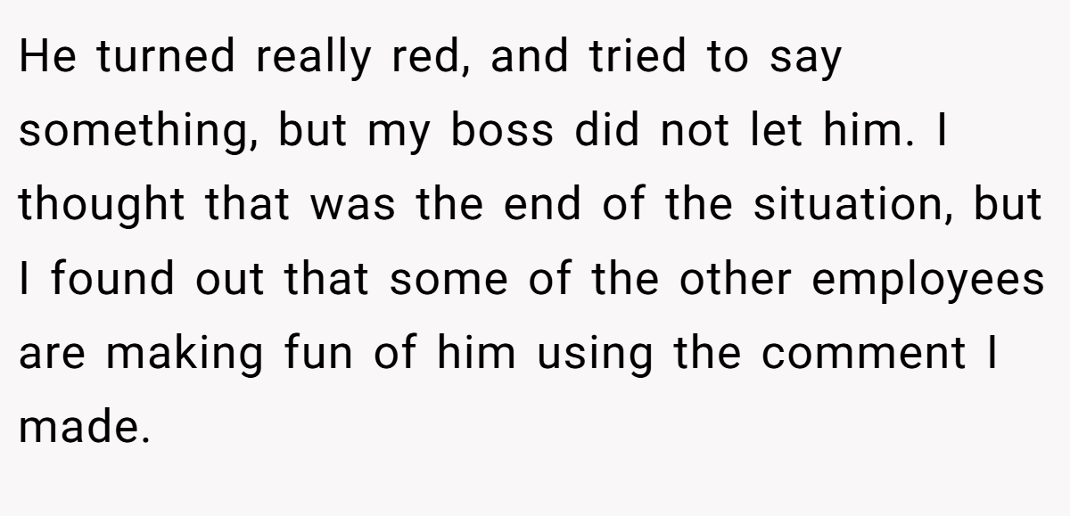 He turned really red, and tried to say something, but my boss did not let him. I thought that was the end of the situation, but I found out that some of the other employees are making fun of him using the comment I made.